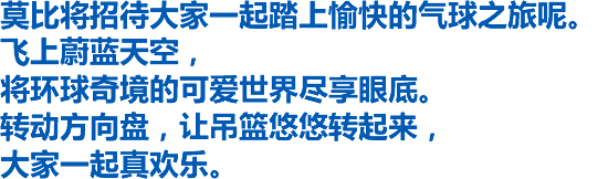 莫比将招待大家一起踏上愉快的气球之旅呢。飞上蔚蓝天空，将环球奇境的可爱世界尽享眼底。转动方向盘，让吊篮悠悠转起来，大家一起真欢乐。