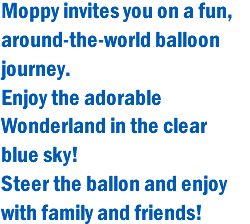 Moppy invites you on a fun, around-the-world balloon journey. Enjoy the adorable Wonderland in the clear blue sky! Steer the ballon and enjoy with family and friends!